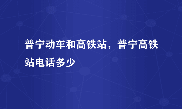 普宁动车和高铁站，普宁高铁站电话多少