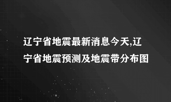 辽宁省地震最新消息今天,辽宁省地震预测及地震带分布图