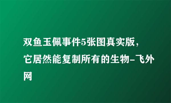 双鱼玉佩事件5张图真实版，它居然能复制所有的生物-飞外网