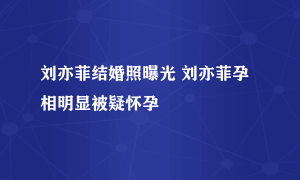 刘亦菲结婚照曝光 刘亦菲孕相明显被疑怀孕