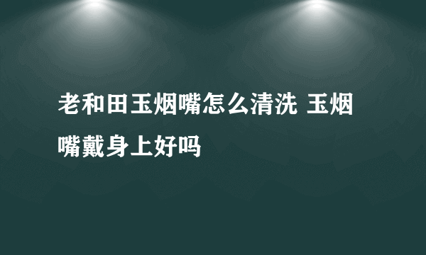 老和田玉烟嘴怎么清洗 玉烟嘴戴身上好吗