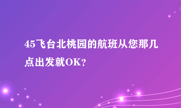 45飞台北桃园的航班从您那几点出发就OK？