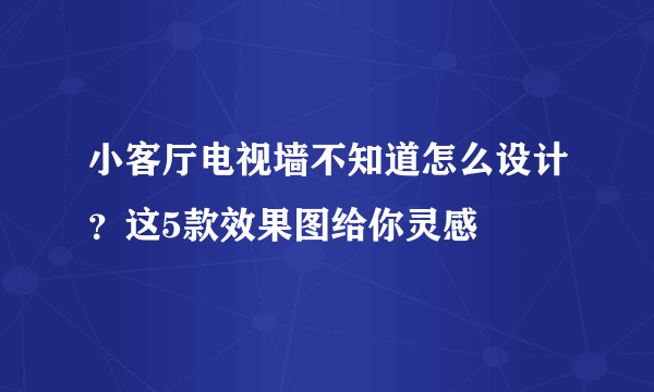 小客厅电视墙不知道怎么设计？这5款效果图给你灵感