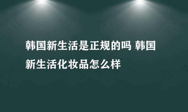 韩国新生活是正规的吗 韩国新生活化妆品怎么样