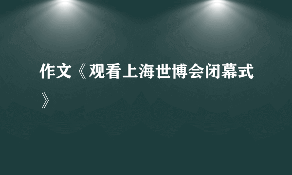 作文《观看上海世博会闭幕式》