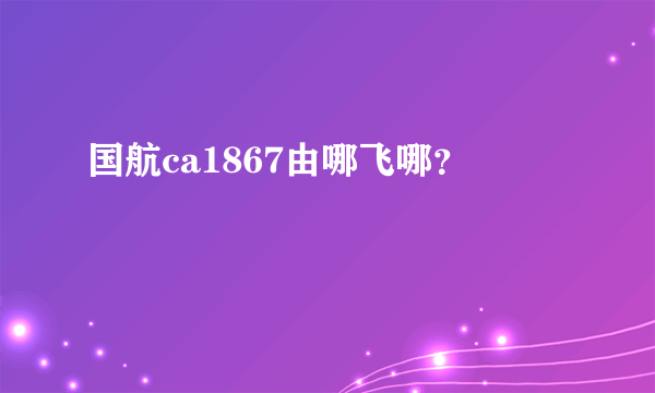 国航ca1867由哪飞哪？