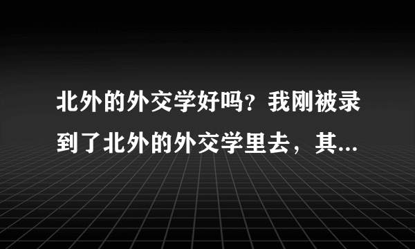 北外的外交学好吗？我刚被录到了北外的外交学里去，其实我的分数不低 我想请问 北外的外交学怎么样？