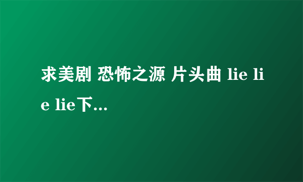 求美剧 恐怖之源 片头曲 lie lie lie下载地址！1