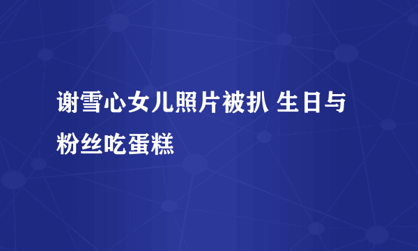 谢雪心女儿照片被扒 生日与粉丝吃蛋糕