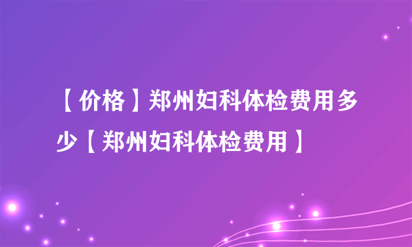 【价格】郑州妇科体检费用多少【郑州妇科体检费用】