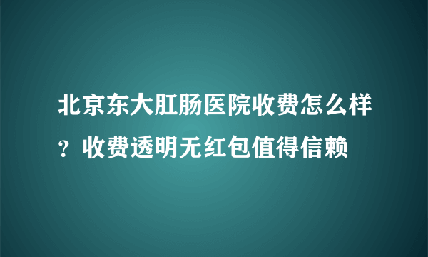 北京东大肛肠医院收费怎么样？收费透明无红包值得信赖