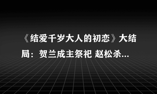 《结爱千岁大人的初恋》大结局：贺兰成主祭祀 赵松杀死汪萱青木