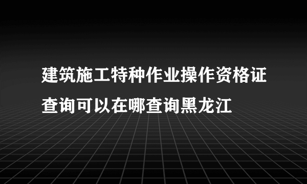 建筑施工特种作业操作资格证查询可以在哪查询黑龙江