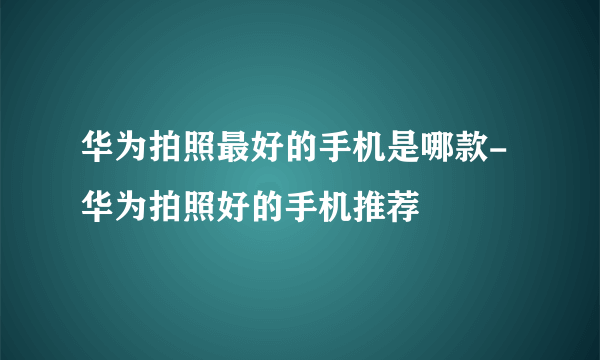 华为拍照最好的手机是哪款-华为拍照好的手机推荐