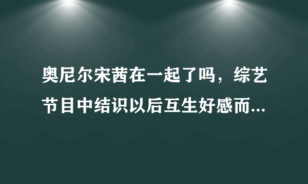 奥尼尔宋茜在一起了吗，综艺节目中结识以后互生好感而已-飞外网