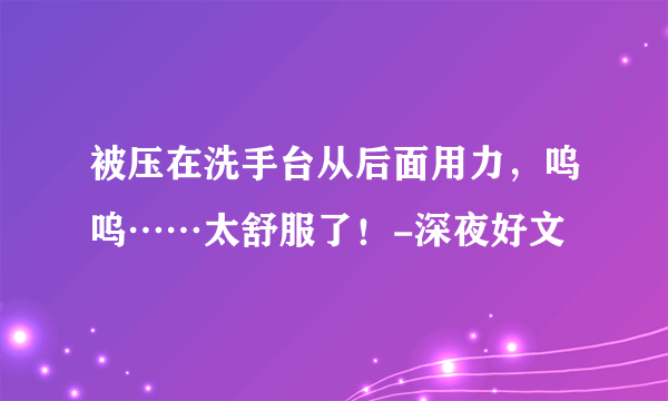 被压在洗手台从后面用力，呜呜……太舒服了！-深夜好文