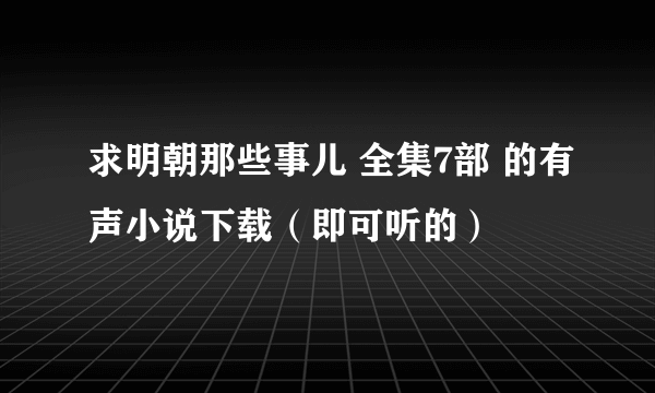 求明朝那些事儿 全集7部 的有声小说下载（即可听的）