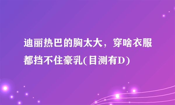 迪丽热巴的胸太大，穿啥衣服都挡不住豪乳(目测有D) 