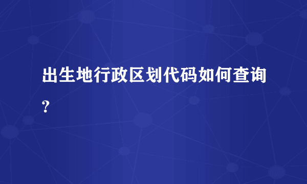 出生地行政区划代码如何查询？