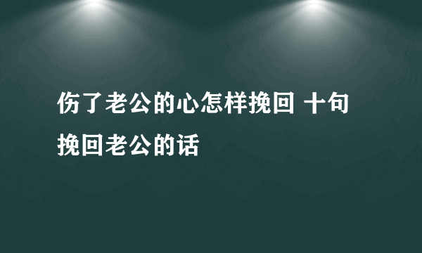 伤了老公的心怎样挽回 十句挽回老公的话