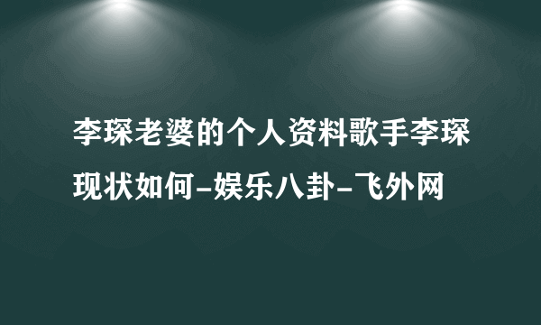 李琛老婆的个人资料歌手李琛现状如何-娱乐八卦-飞外网