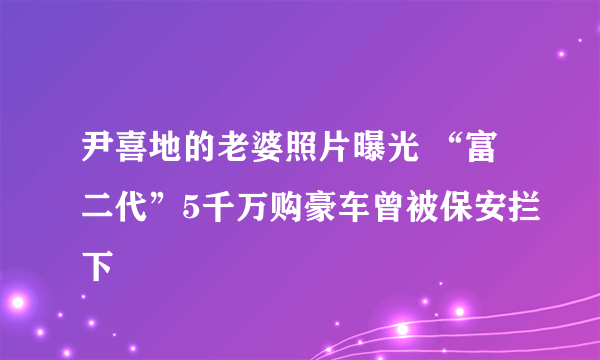 尹喜地的老婆照片曝光 “富二代”5千万购豪车曾被保安拦下