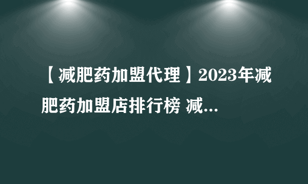 【减肥药加盟代理】2023年减肥药加盟店排行榜 减肥药行业发展趋势分析