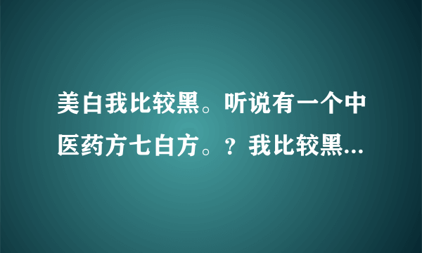 美白我比较黑。听说有一个中医药方七白方。？我比较黑...