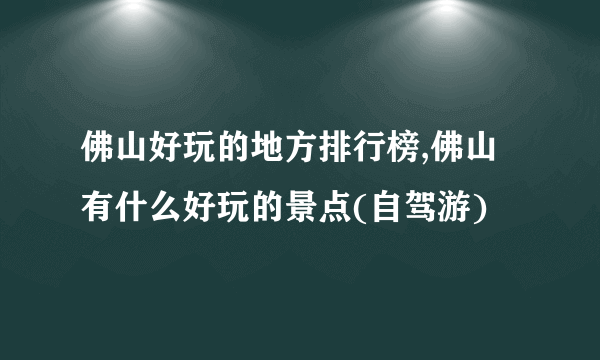 佛山好玩的地方排行榜,佛山有什么好玩的景点(自驾游)