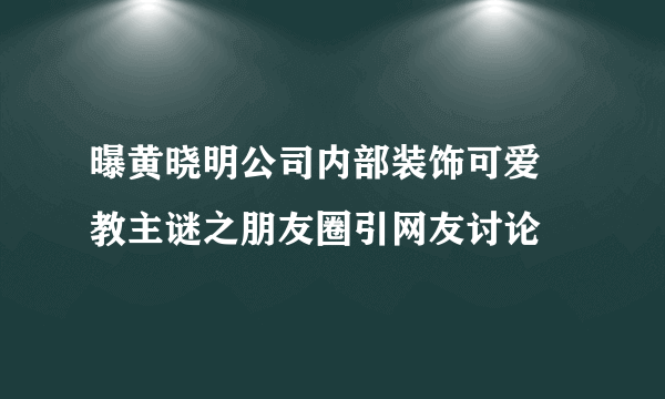 曝黄晓明公司内部装饰可爱  教主谜之朋友圈引网友讨论