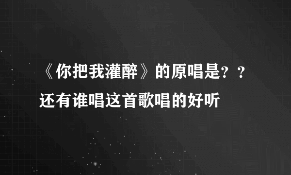 《你把我灌醉》的原唱是？？还有谁唱这首歌唱的好听