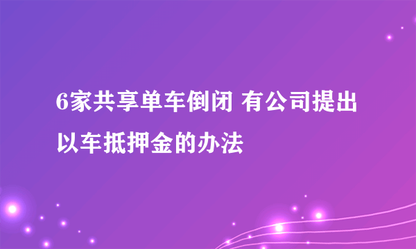 6家共享单车倒闭 有公司提出以车抵押金的办法