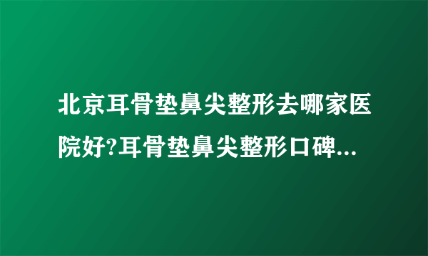 北京耳骨垫鼻尖整形去哪家医院好?耳骨垫鼻尖整形口碑排名榜单推荐!