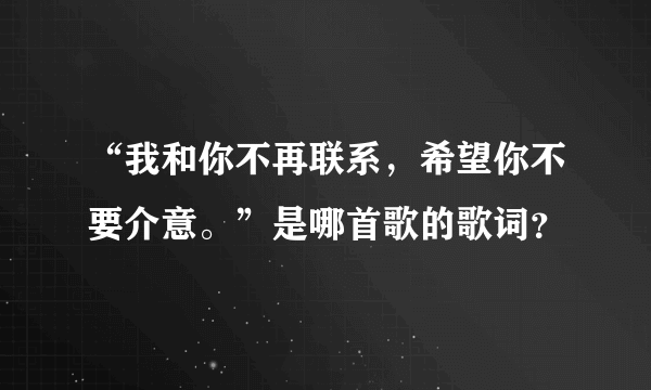 “我和你不再联系，希望你不要介意。”是哪首歌的歌词？