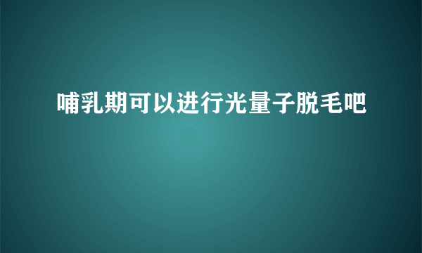 哺乳期可以进行光量子脱毛吧