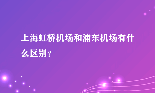 上海虹桥机场和浦东机场有什么区别？