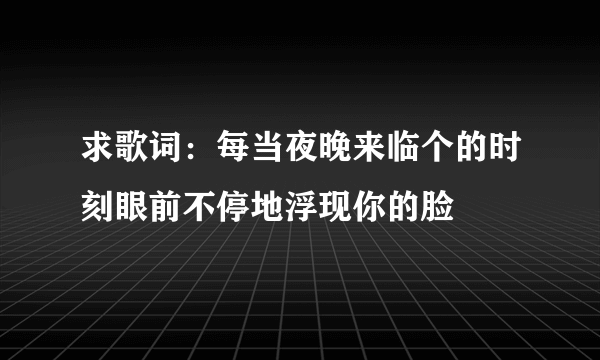 求歌词：每当夜晚来临个的时刻眼前不停地浮现你的脸