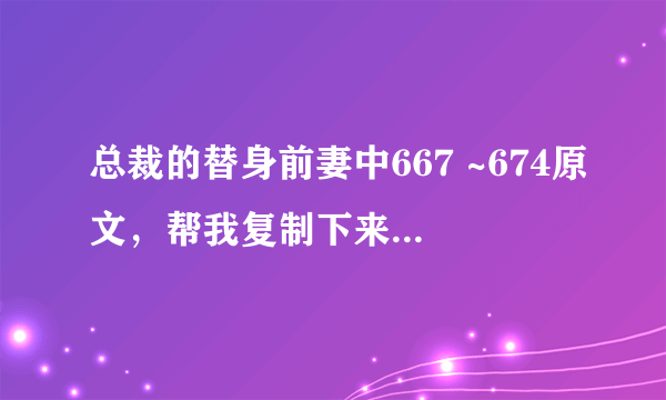 总裁的替身前妻中667 ~674原文，帮我复制下来呗 谢谢~