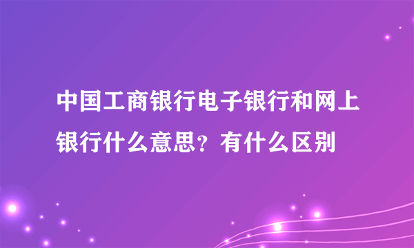 中国工商银行电子银行和网上银行什么意思？有什么区别