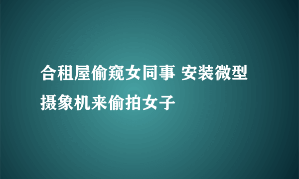 合租屋偷窥女同事 安装微型摄象机来偷拍女子