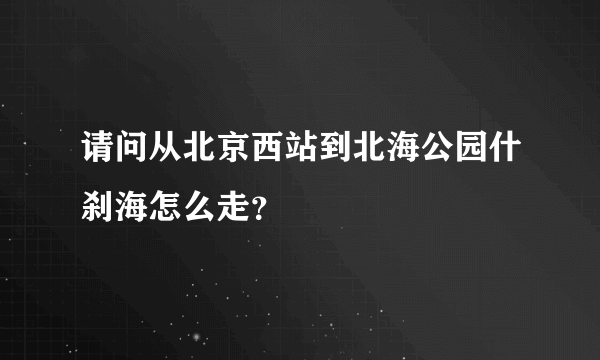 请问从北京西站到北海公园什刹海怎么走？