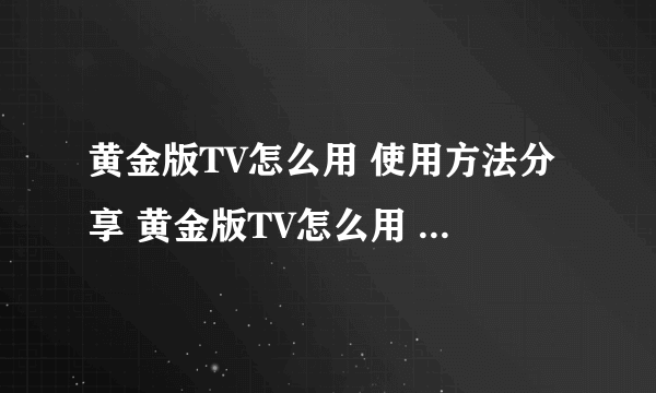 黄金版TV怎么用 使用方法分享 黄金版TV怎么用 使用技巧和步骤 有谁知道吗？