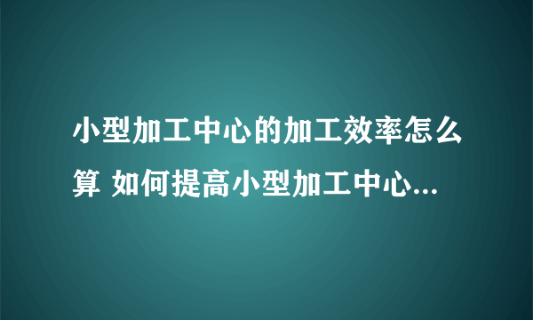 小型加工中心的加工效率怎么算 如何提高小型加工中心的加工效率