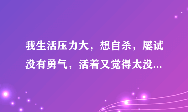 我生活压力大，想自杀，屡试没有勇气，活着又觉得太没劲，咋办？