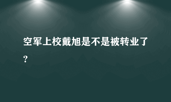 空军上校戴旭是不是被转业了？