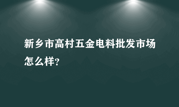 新乡市高村五金电料批发市场怎么样？