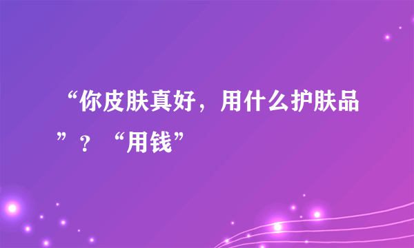 “你皮肤真好，用什么护肤品”？“用钱”