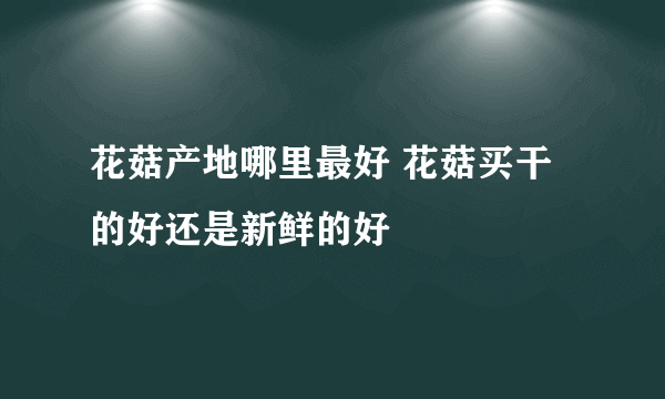 花菇产地哪里最好 花菇买干的好还是新鲜的好