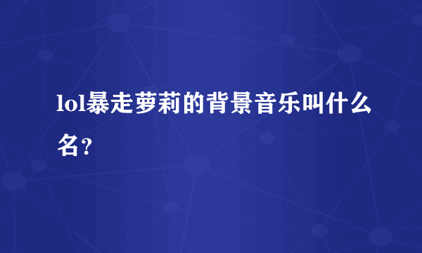 lol暴走萝莉的背景音乐叫什么名？