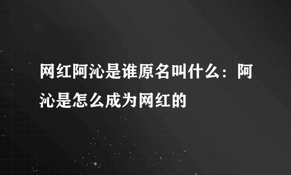 网红阿沁是谁原名叫什么：阿沁是怎么成为网红的